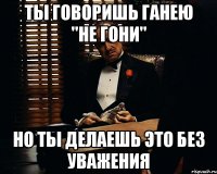 ты говоришь ганею "не гони" но ты делаешь это без уважения