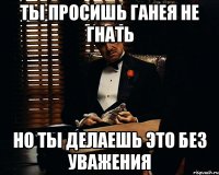 ты просишь ганея не гнать но ты делаешь это без уважения