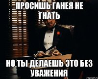 просишь ганея не гнать но ты делаешь это без уважения