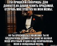 ты пришел и говоришь: дон дончето,ну давай ченить придумай, отправь мне ответку на мои мемы. но ты просишь без уважения, ты не предлагаешь дружбу, ты даже не назвал меня крестным отцом и еще оскробляешь меня в священный месяц.