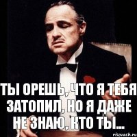 Ты орешь, что я тебя затопил, но я даже не знаю, кто ты...