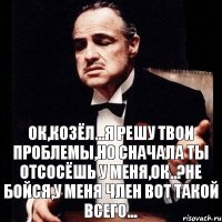 ок,козёл...я решу твои проблемы,но сначала ты отсосёшь у меня,ок..?не бойся,у меня член вот такой всего...