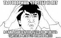 ты говоришь что тебе 16 лет а сама даже тапки обуть не можешь (цитата риты строгановой))))