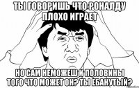 ты говоришь что роналду плохо играет но сам неможеш и половины того что может он? ты ебанутый?