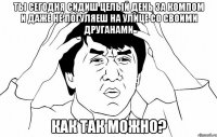 ты сегодня сидиш целый день за компом и даже не погуляеш на улице со своими друганами как так можно?