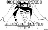 она говорит что уйдет к таксисту а потом спрашивает "чего ревешь"