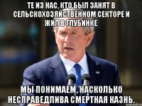 те из нас, кто был занят в сельскохозяйственном секторе и жил в глубинке мы понимаем, насколько несправедлива смертная казнь.