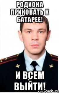 родиона приковать к батарее! и всем выйти!