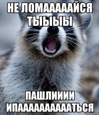 не ломааааайся тыыыы пашлииии ипааааааааааться