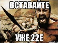 вставайте уже 22е