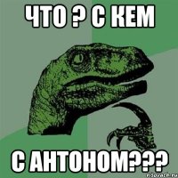 что ? с кем с антоном???