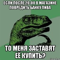 если после 20-00 в магазине повредить банку пива то меня заставят её купить?