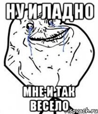 ну и ладно мне и так весело