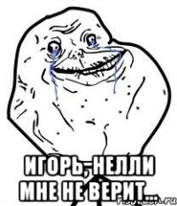  игорь, нелли мне не верит...