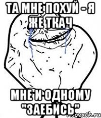 та мне похуй - я же ткач мне и одному "заебись"