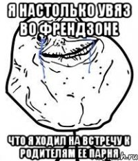 я настолько увяз во френдзоне что я ходил на встречу к родителям ее парня