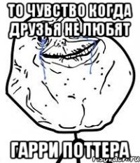 то чувство когда друзья не любят гарри поттера