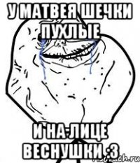 у матвея шечки пухлые и на лице веснушки :3