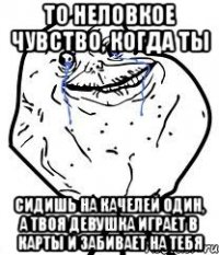 то неловкое чувство, когда ты сидишь на качелей один, а твоя девушка играет в карты и забивает на тебя