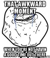 that awkward moment when you're not havin a good time out there