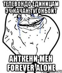 телевондо единицам эч качан тугонбойт анткени мен forever alone