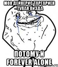 моя дейнерис таргариен - тупая пизда потому и forever alone