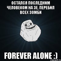 остался последним человеком на зе, перебил всех зомби forever alone :)