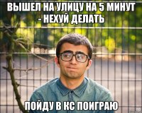 вышел на улицу на 5 минут - нехуй делать пойду в кс поиграю