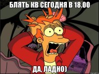 блять кв сегодня в 18.00 да, ладно)