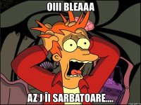 oiii bleaaa az j îi sarbatoare....