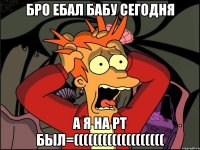 бро ебал бабу сегодня а я на рт был=(((((((((((((((((((