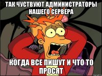 так чуствуют администраторы нашего сервера когда все пишут и что то просят