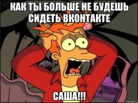 как ты больше не будешь сидеть вконтакте саша!!!