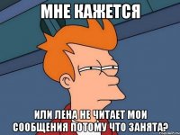 мне кажется или лена не читает мои сообщения потому что занята?