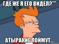 где же я его видел?"" атыракие поймут...
