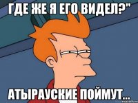 где же я его видел?" атырауские поймут...