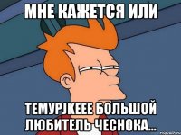 мне кажется или темурjkeee большой любитель чеснока...