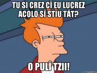 tu si crez cî eu lucrez acolo sî stiu tăt? o pulî tzii!