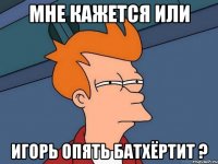 мне кажется или игорь опять батхёртит ?