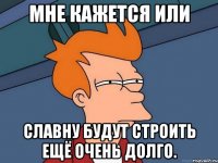 мне кажется или славну будут строить ещё очень долго.