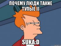 почему люди такие тупые )) suka:d