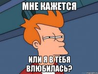 мне кажется или я в тебя влюбилась?