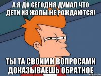 а я до сегодня думал что дети из жопы не рождаются! ты та своими вопросами доказываешь обратное
