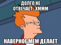 долго не отвечает...хммм наверное мем делает