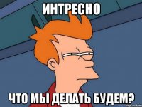 интресно что мы делать будем?