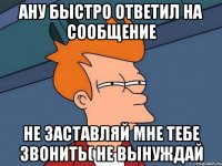 ану быстро ответил на сообщение не заставляй мне тебе звонить( не вынуждай