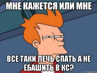 мне кажется или мне все таки лечь спать а не ебашить в кс?