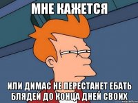 мне кажется или димас не перестанет ебать блядей до конца дней своих