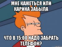 мне кажеться или карина забыла что в 15:00 надо забрать телефон?