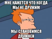 мне кажется что когда мы не дружим мы становимся дружней